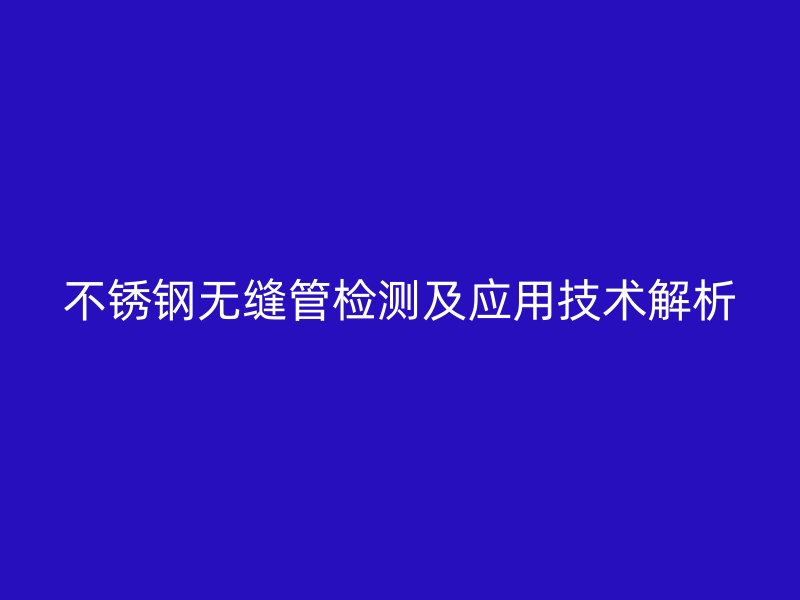 不銹鋼無縫管檢測及應(yīng)用技術(shù)解析