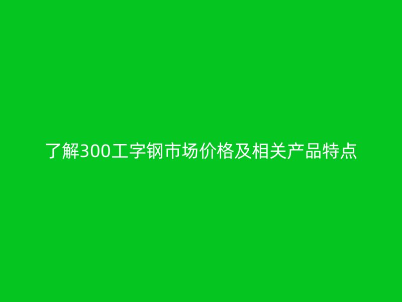 了解300工字鋼市場價格及相關(guān)產(chǎn)品特點