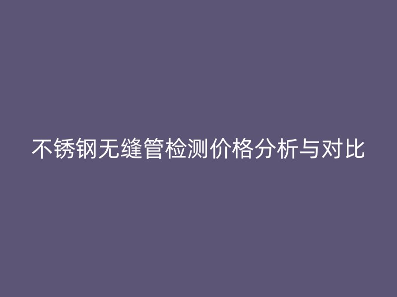 不銹鋼無(wú)縫管檢測(cè)價(jià)格分析與對(duì)比