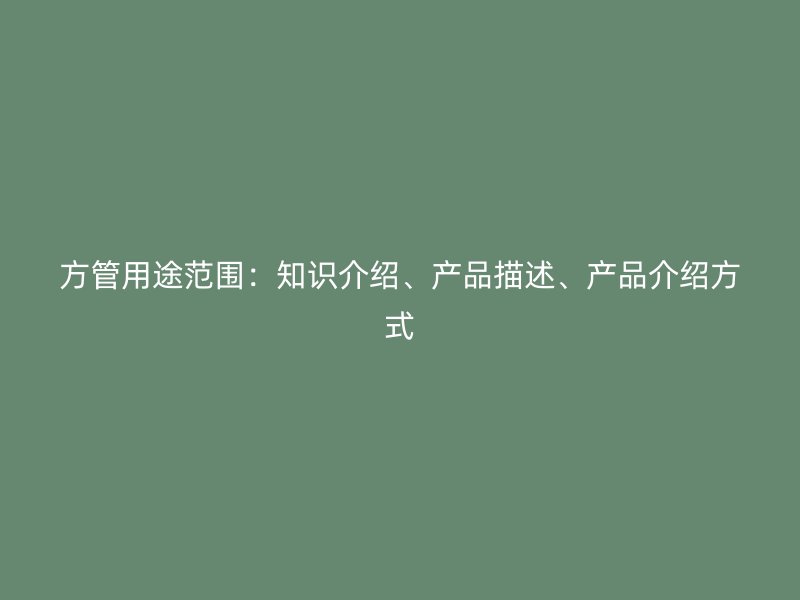 方管用途范圍：知識(shí)介紹、產(chǎn)品描述、產(chǎn)品介紹方式