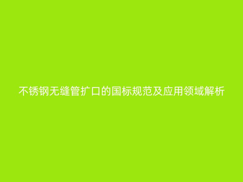 不銹鋼無縫管擴口的國標規(guī)范及應用領域解析