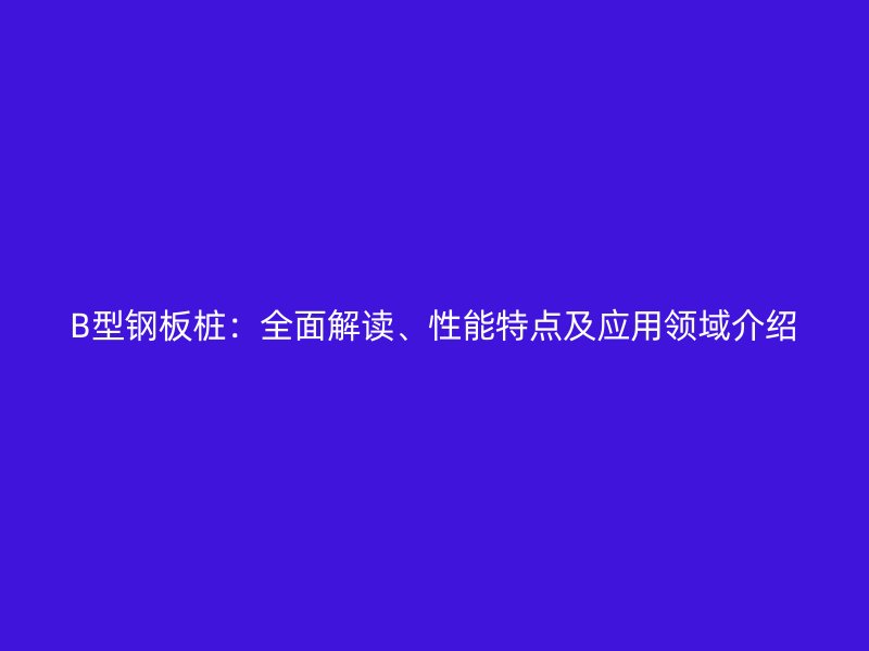 B型鋼板樁：全面解讀、性能特點(diǎn)及應(yīng)用領(lǐng)域介紹