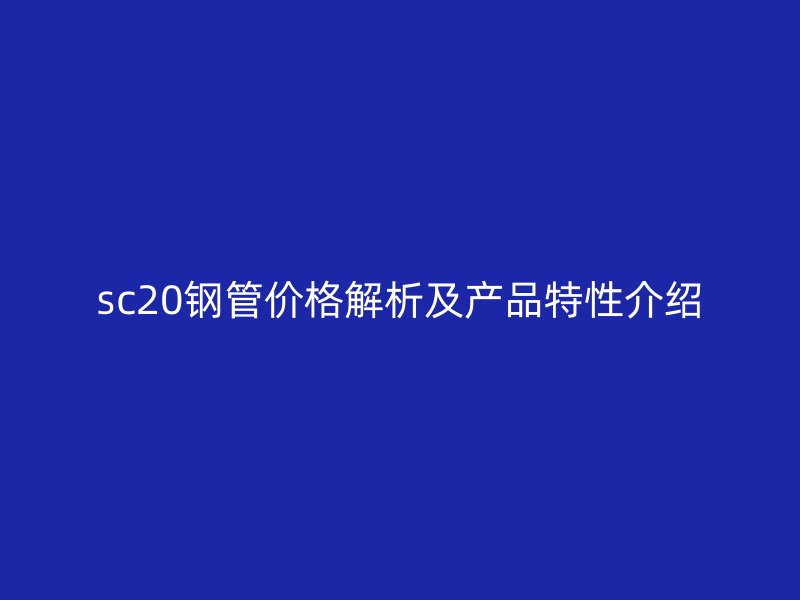 sc20鋼管價(jià)格解析及產(chǎn)品特性介紹