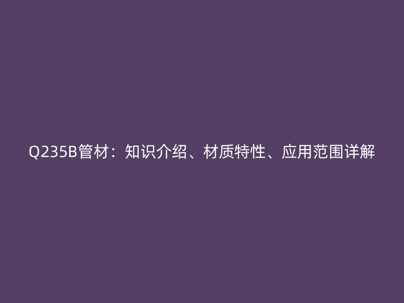 Q235B管材：知識(shí)介紹、材質(zhì)特性、應(yīng)用范圍詳解