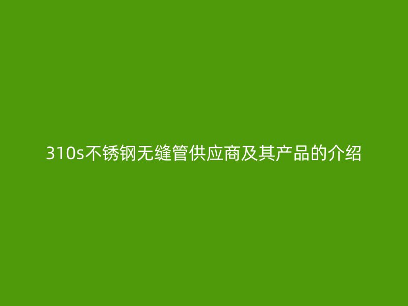 310s不銹鋼無(wú)縫管供應(yīng)商及其產(chǎn)品的介紹