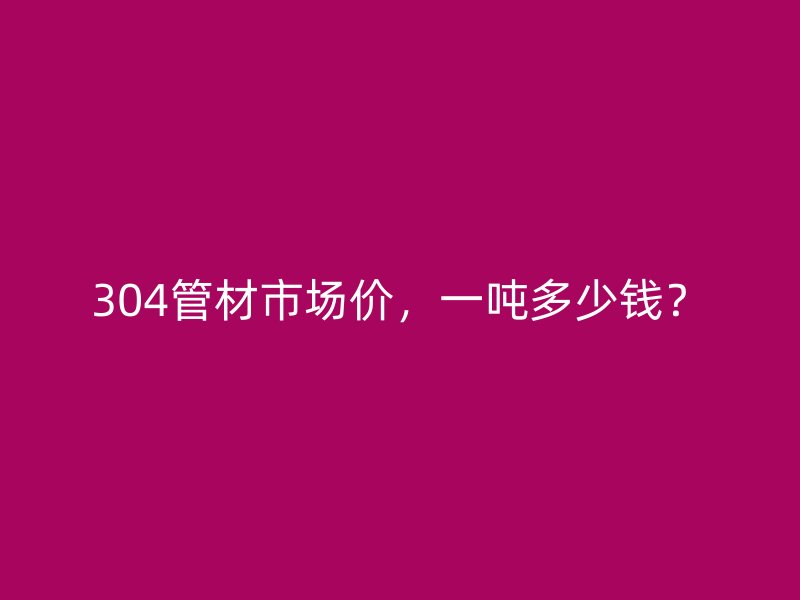 304管材市場價，一噸多少錢？