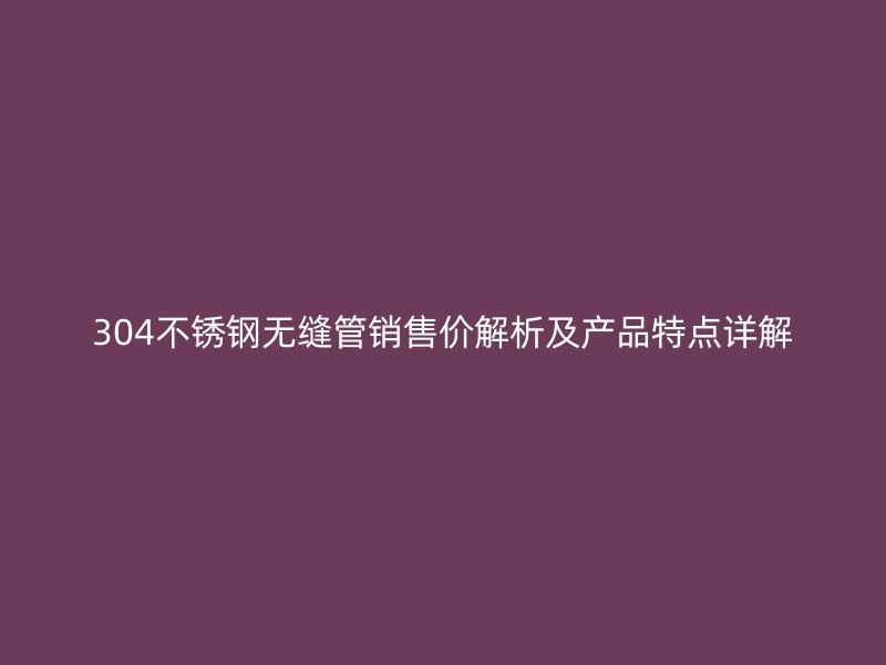 304不銹鋼無縫管銷售價解析及產(chǎn)品特點詳解