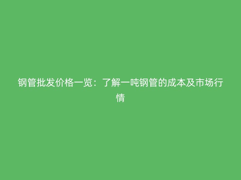 鋼管批發(fā)價格一覽：了解一噸鋼管的成本及市場行情