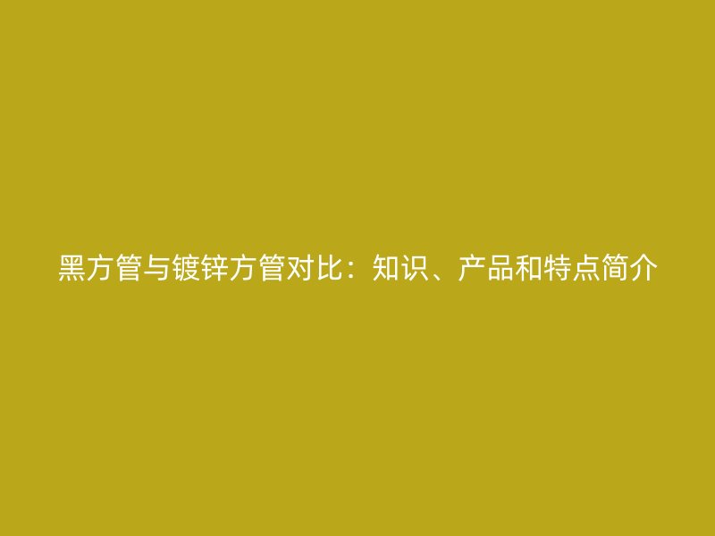 黑方管與鍍鋅方管對比：知識、產(chǎn)品和特點簡介