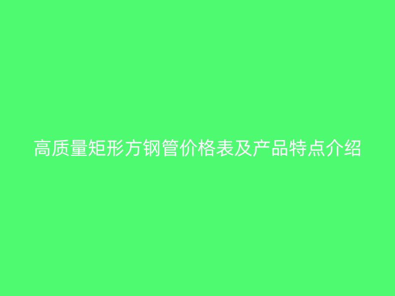 高質(zhì)量矩形方鋼管價(jià)格表及產(chǎn)品特點(diǎn)介紹