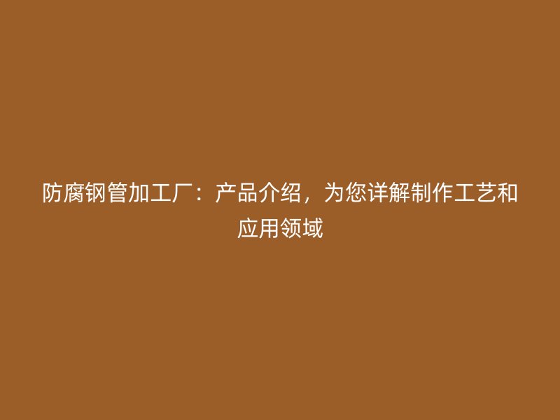 防腐鋼管加工廠：產(chǎn)品介紹，為您詳解制作工藝和應(yīng)用領(lǐng)域