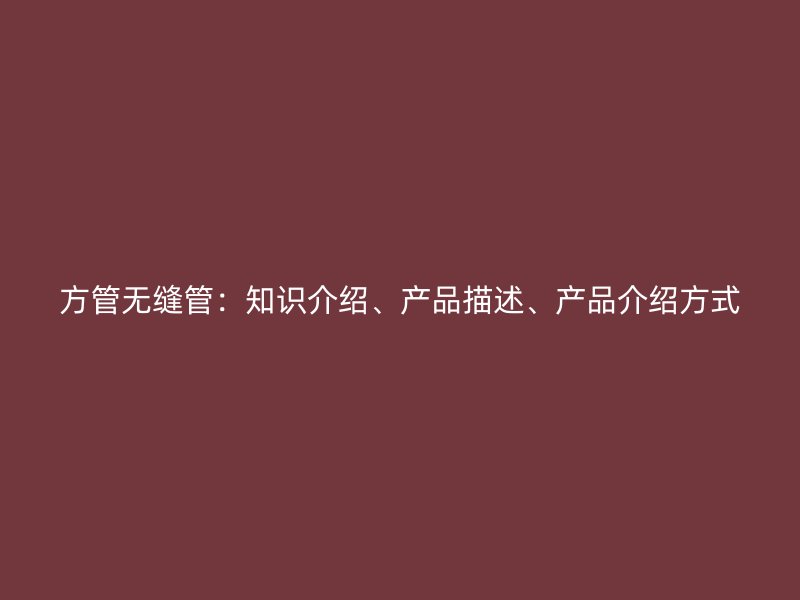 方管無縫管：知識介紹、產(chǎn)品描述、產(chǎn)品介紹方式