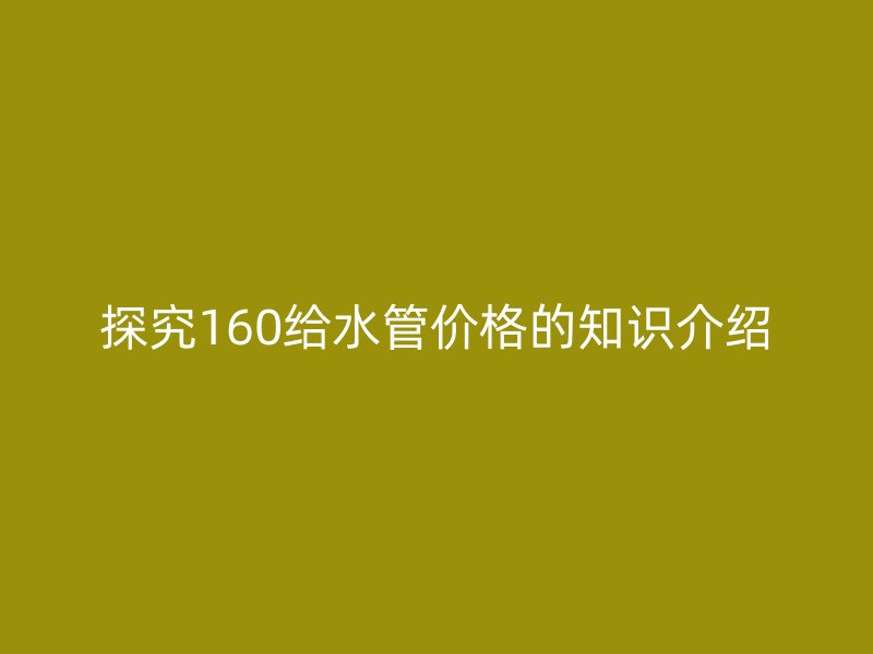 探究160給水管價(jià)格的知識(shí)介紹