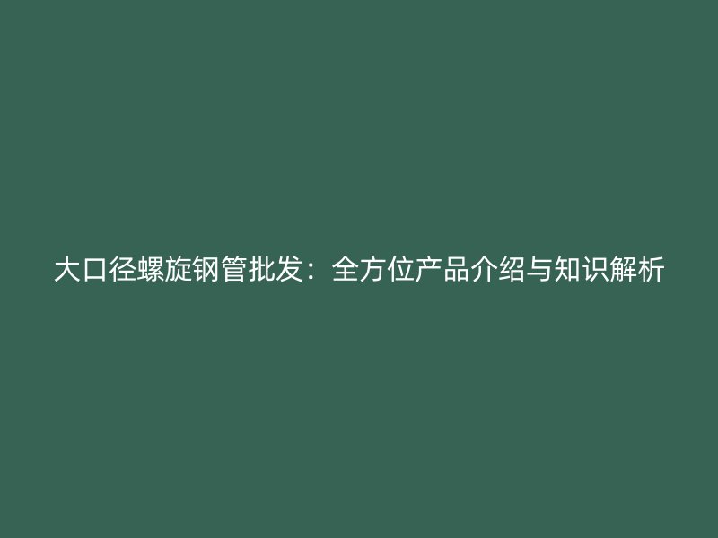 大口徑螺旋鋼管批發(fā)：全方位產(chǎn)品介紹與知識解析