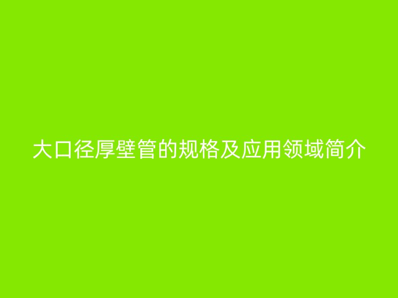 大口徑厚壁管的規(guī)格及應用領(lǐng)域簡介