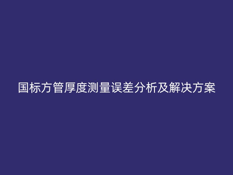 國(guó)標(biāo)方管厚度測(cè)量誤差分析及解決方案