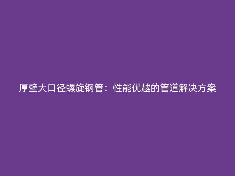 厚壁大口徑螺旋鋼管：性能優(yōu)越的管道解決方案