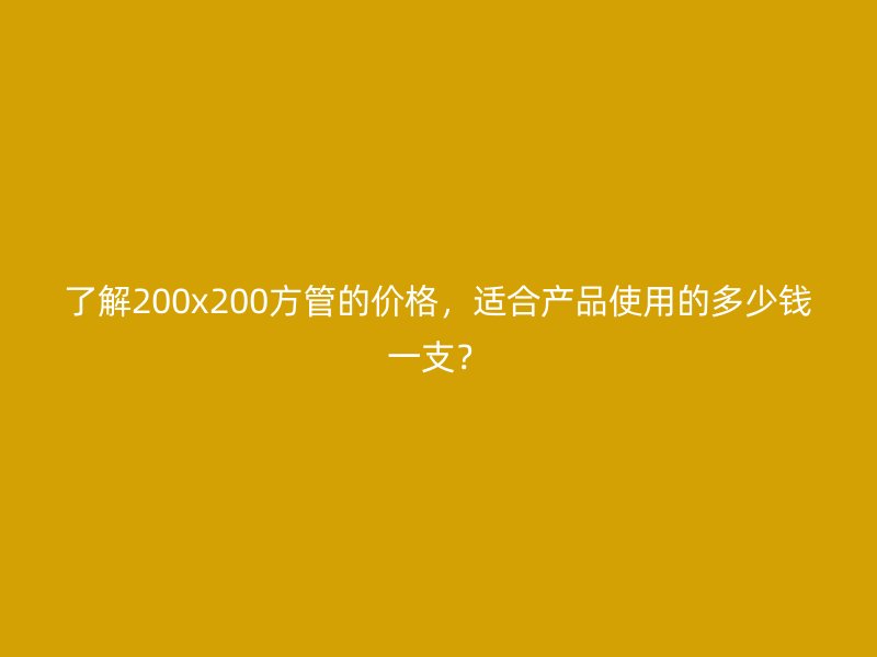 了解200x200方管的價(jià)格，適合產(chǎn)品使用的多少錢一支？