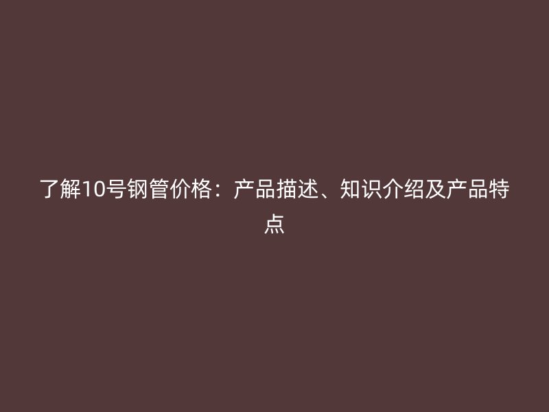 了解10號鋼管價格：產(chǎn)品描述、知識介紹及產(chǎn)品特點