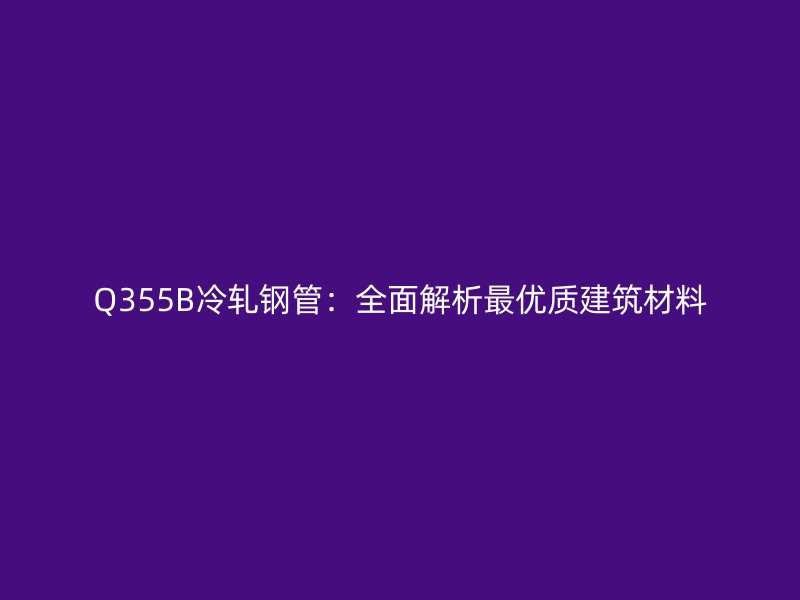 Q355B冷軋鋼管：全面解析最優(yōu)質(zhì)建筑材料