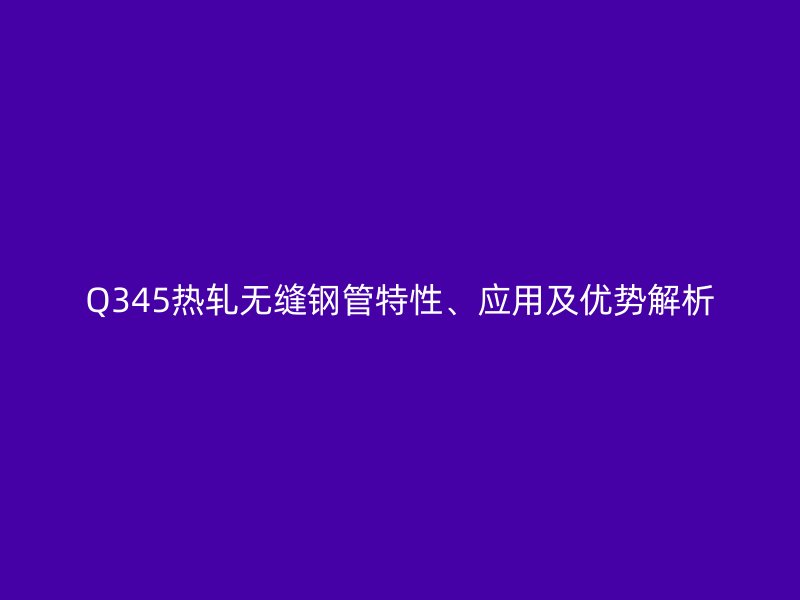 Q345熱軋無縫鋼管特性、應(yīng)用及優(yōu)勢解析