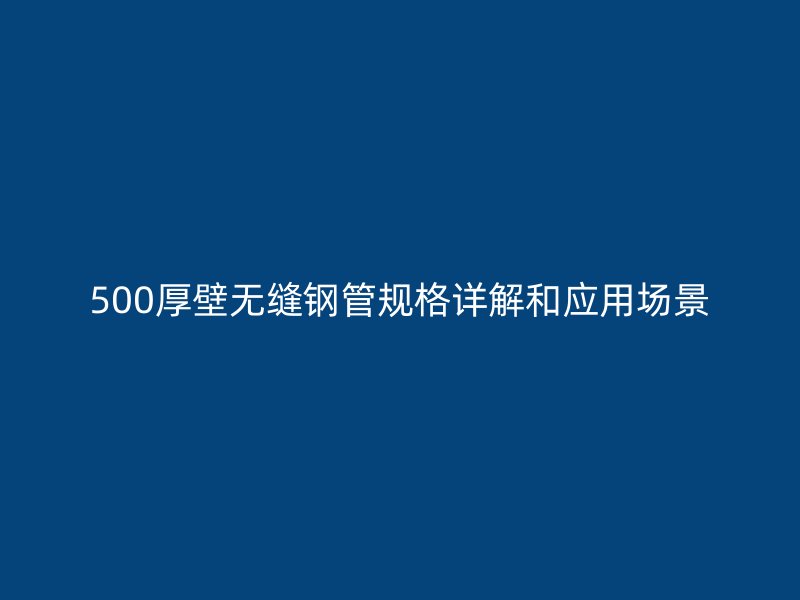 500厚壁無縫鋼管規(guī)格詳解和應用場景