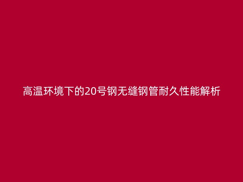 高溫環(huán)境下的20號鋼無縫鋼管耐久性能解析