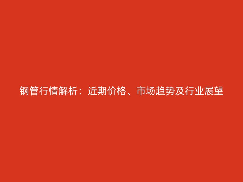 鋼管行情解析：近期價格、市場趨勢及行業(yè)展望