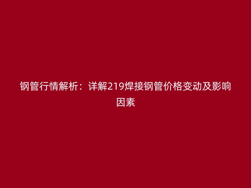 鋼管行情解析：詳解219焊接鋼管價(jià)格變動(dòng)及影響因素