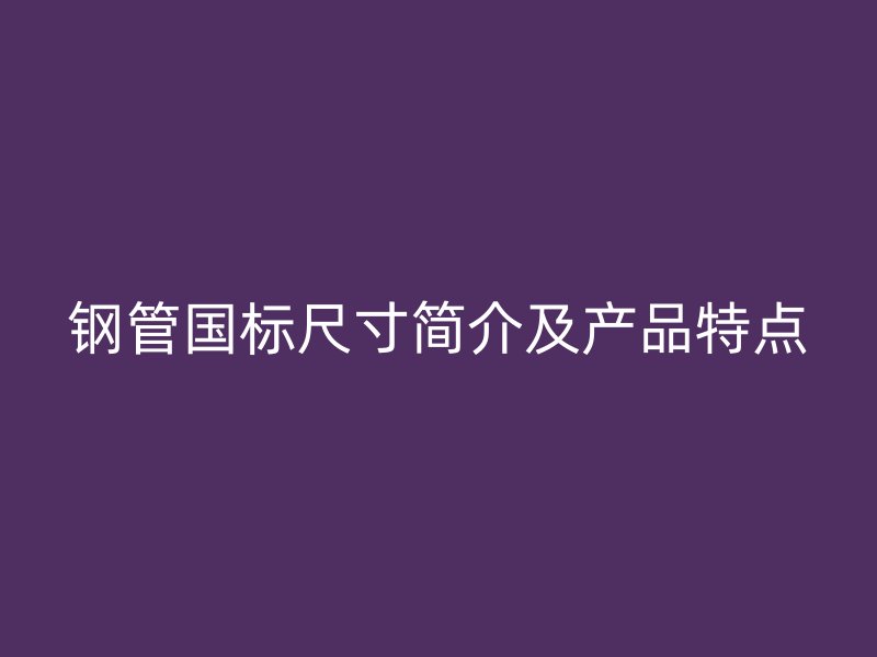 鋼管國標尺寸簡介及產(chǎn)品特點