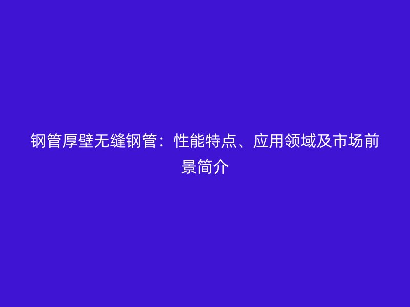 鋼管厚壁無(wú)縫鋼管：性能特點(diǎn)、應(yīng)用領(lǐng)域及市場(chǎng)前景簡(jiǎn)介