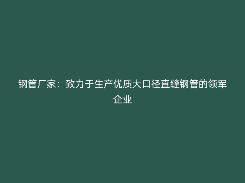 鋼管廠家：致力于生產(chǎn)優(yōu)質(zhì)大口徑直縫鋼管的領(lǐng)軍企業(yè)
