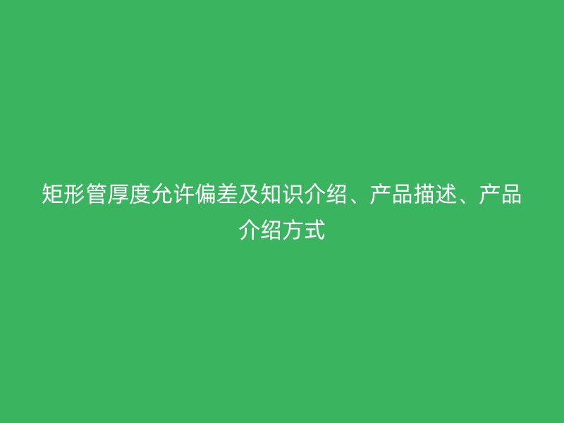 矩形管厚度允許偏差及知識介紹、產(chǎn)品描述、產(chǎn)品介紹方式
