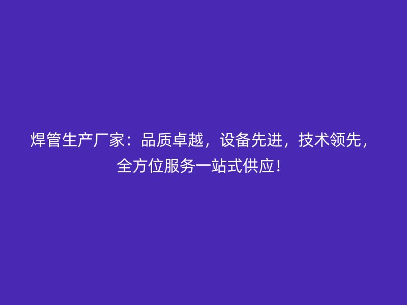 焊管生產(chǎn)廠家：品質(zhì)卓越，設(shè)備先進(jìn)，技術(shù)領(lǐng)先，全方位服務(wù)一站式供應(yīng)！