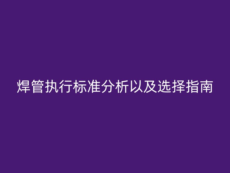 焊管執(zhí)行標(biāo)準(zhǔn)分析以及選擇指南