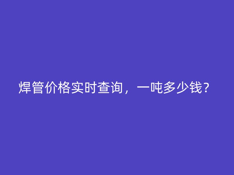 焊管價(jià)格實(shí)時(shí)查詢，一噸多少錢？