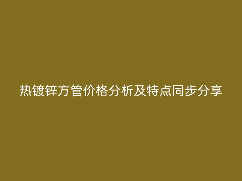 熱鍍鋅方管價格分析及特點同步分享