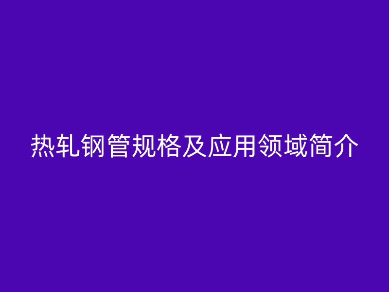 熱軋鋼管規(guī)格及應(yīng)用領(lǐng)域簡(jiǎn)介