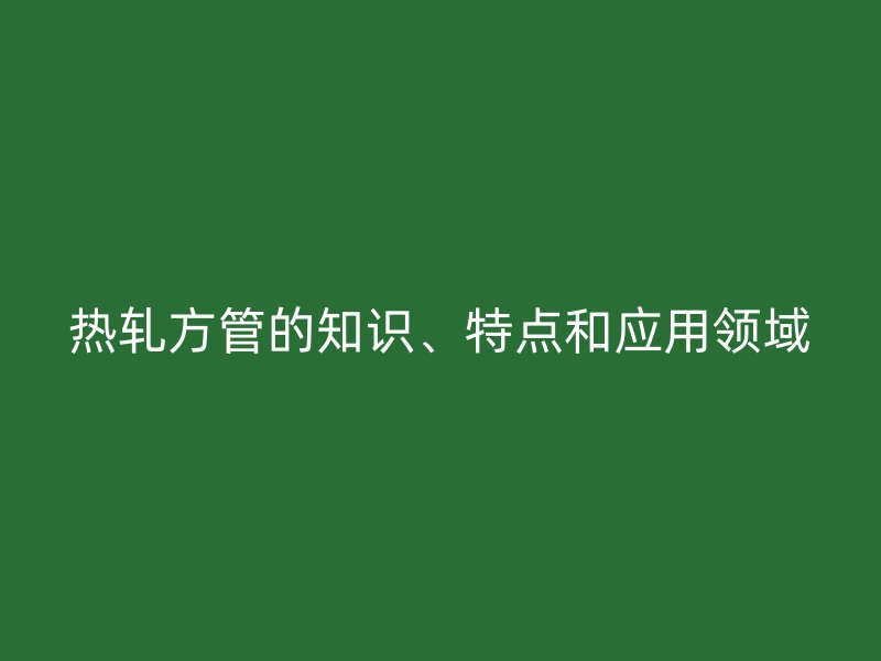 熱軋方管的知識、特點(diǎn)和應(yīng)用領(lǐng)域