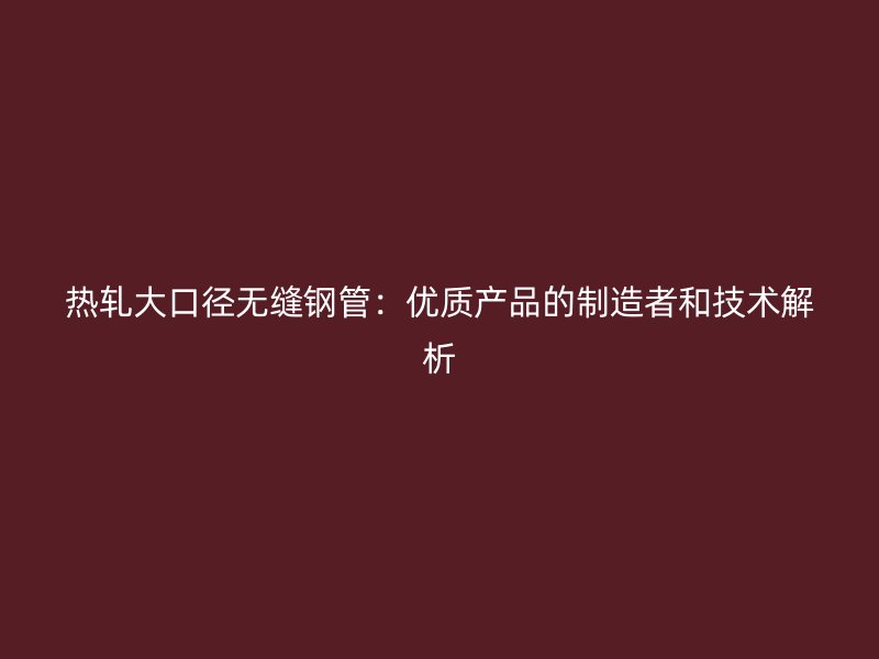 熱軋大口徑無(wú)縫鋼管：優(yōu)質(zhì)產(chǎn)品的制造者和技術(shù)解析