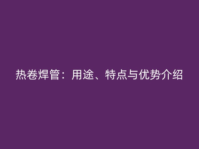 熱卷焊管：用途、特點(diǎn)與優(yōu)勢(shì)介紹