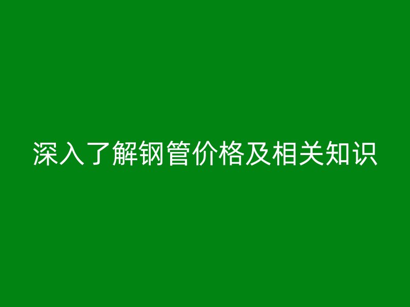 深入了解鋼管價(jià)格及相關(guān)知識(shí)