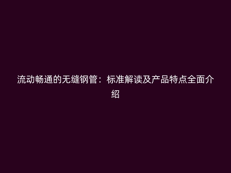 流動暢通的無縫鋼管：標(biāo)準(zhǔn)解讀及產(chǎn)品特點全面介紹