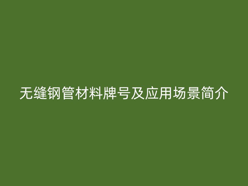 無縫鋼管材料牌號及應(yīng)用場景簡介