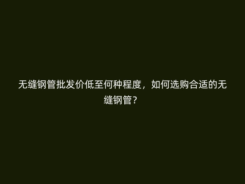 無縫鋼管批發(fā)價低至何種程度，如何選購合適的無縫鋼管？