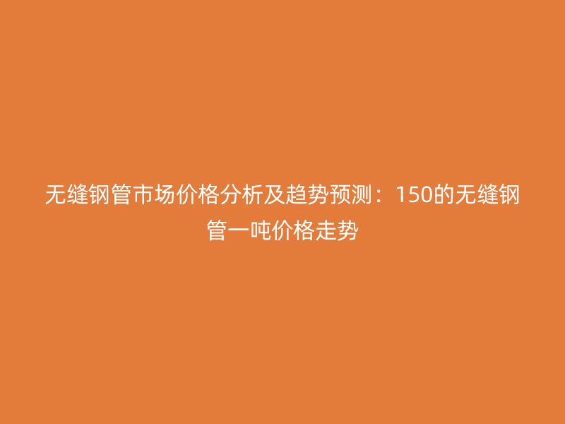 無縫鋼管市場價格分析及趨勢預(yù)測：150的無縫鋼管一噸價格走勢