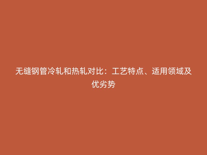 無縫鋼管冷軋和熱軋對比：工藝特點(diǎn)、適用領(lǐng)域及優(yōu)劣勢