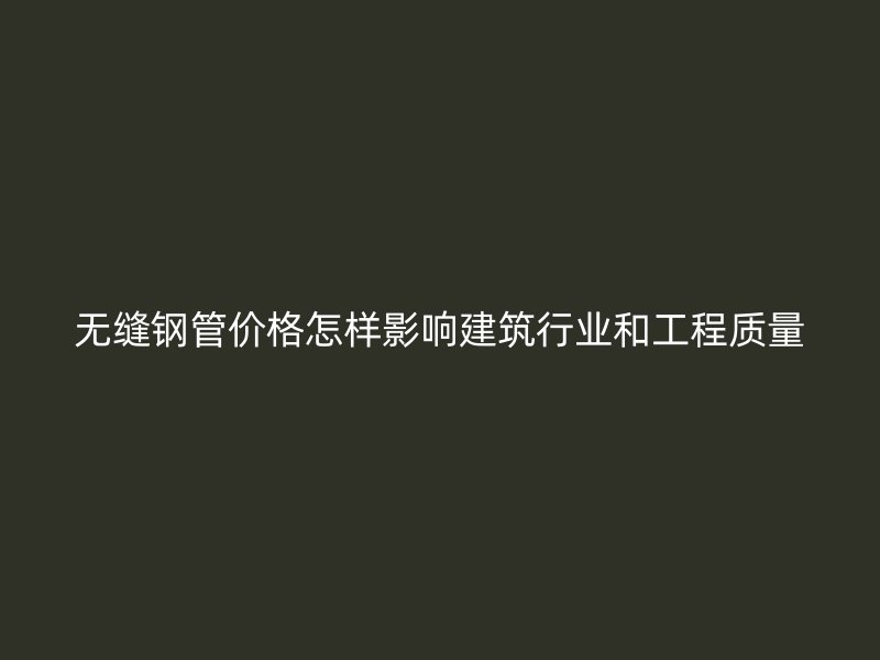 無縫鋼管價格怎樣影響建筑行業(yè)和工程質(zhì)量
