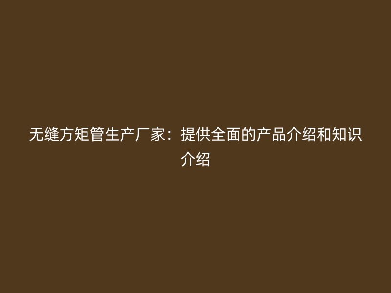 無縫方矩管生產(chǎn)廠家：提供全面的產(chǎn)品介紹和知識介紹
