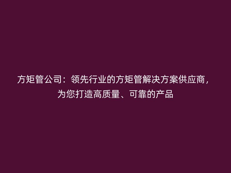 方矩管公司：領(lǐng)先行業(yè)的方矩管解決方案供應(yīng)商，為您打造高質(zhì)量、可靠的產(chǎn)品
